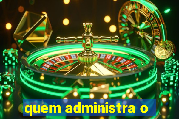 quem administra o